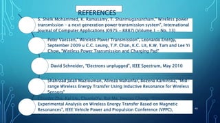 REFERENCES
S. Sheik Mohammed, K. Ramasamy, T. Shanmuganantham,” Wireless power
transmission – a next generation power transmission system”, International
Journal of Computer Applications (0975 – 8887) (Volume 1 – No. 13)
Peter Vaessen,” Wireless Power Transmission”, Leonardo Energy,
September 2009 u C.C. Leung, T.P. Chan, K.C. Lit, K.W. Tam and Lee Yi
Chow, “Wireless Power Transmission and Charging Pad”
David Schneider, “Electrons unplugged”, IEEE Spectrum, May 2010
Shahrzad Jalali Mazlouman, Alireza Mahanfar, Bozena Kaminska, “Mid-
range Wireless Energy Transfer Using Inductive Resonance for Wireless
Sensors”
Chunbo Zhu, Kai Liu, ChunlaiYu, Rui Ma, Hexiao Cheng, “Simulation and
Experimental Analysis on Wireless Energy Transfer Based on Magnetic
Resonances”, IEEE Vehicle Power and Propulsion Conference (VPPC),
September 3-5, 2008
40
 