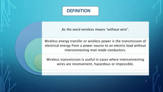 As the word wireless means “without wire”.
Wireless energy transfer or wireless power is the transmission of
electrical energy from a power source to an electric load without
interconnecting man made conductors.
Wireless transmission is useful in cases where interconnecting
wires are inconvenient, hazardous or impossible.
DEFINITION
5
 