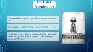 Tesla was able to transfer energy from one coil to another
coil
He managed to light 200 lamps from a distance of 40km
The idea of Tesla is taken in to research after 100 years by
a team led by Marin Soljačić from MIT. The project is
named as ‘WiTricity’.
HISTORY
(continued)
9
 