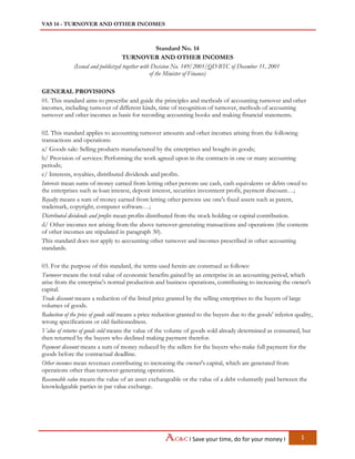 VAS 14 - TURNOVER AND OTHER INCOMES
I Save your time, do for your money I 1
Standard No. 14
TURNOVER AND OTHER INCOMES
(Issued and publicized together with Decision No. 149/2001/QD-BTC of December 31, 2001
of the Minister of Finance)
GENERAL PROVISIONS
01. This standard aims to prescribe and guide the principles and methods of accounting turnover and other
incomes, including turnover of different kinds, time of recognition of turnover, methods of accounting
turnover and other incomes as basis for recording accounting books and making financial statements.
02. This standard applies to accounting turnover amounts and other incomes arising from the following
transactions and operations:
a/ Goods sale: Selling products manufactured by the enterprises and bought-in goods;
b/ Provision of services: Performing the work agreed upon in the contracts in one or many accounting
periods;
c/ Interests, royalties, distributed dividends and profits.
Interests mean sums of money earned from letting other persons use cash, cash equivalents or debts owed to
the enterprises such as loan interest, deposit interest, securities investment profit, payment discount…;
Royalty means a sum of money earned from letting other persons use one's fixed assets such as patent,
trademark, copyright, computer software…;
Distributed dividends and profits mean profits distributed from the stock holding or capital contribution.
d/ Other incomes not arising from the above turnover-generating transactions and operations (the contents
of other incomes are stipulated in paragraph 30).
This standard does not apply to accounting other turnover and incomes prescribed in other accounting
standards.
03. For the purpose of this standard, the terms used herein are construed as follows:
Turnover means the total value of economic benefits gained by an enterprise in an accounting period, which
arise from the enterprise's normal production and business operations, contributing to increasing the owner's
capital.
Trade discount means a reduction of the listed price granted by the selling enterprises to the buyers of large
volumes of goods.
Reduction of the price of goods sold means a price reduction granted to the buyers due to the goods' inferior quality,
wrong specifications or old-fashionedness.
Value of returns of goods sold means the value of the volume of goods sold already determined as consumed, but
then returned by the buyers who declined making payment therefor.
Payment discount means a sum of money reduced by the sellers for the buyers who make full payment for the
goods before the contractual deadline.
Other incomes mean revenues contributing to increasing the owner's capital, which are generated from
operations other than turnover-generating operations.
Reasonable value means the value of an asset exchangeable or the value of a debt voluntarily paid between the
knowledgeable parties in par value exchange.
 