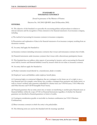 VAS 19 - INSURANCE CONTRACT
I Save your time, do for your money I 1
STANDARD 19
INSURANCE CONTRACT
(Issued in pursuance of the Minister of Finance
Decision No. 100/2005/QD-BTC dated 28 December 2005)
GENERAL
01. The objective of this Standard is to prescribe the accounting policies and procedures in relation to
relevant elements and the recognition of these elements in the financial statements of an insurance company,
including
a) The method of accounting for insurance contracts in insurance companies;
b) Presentation and explanation of data in the financial statements of an insurance company resulting from an
incurrence contract.
02. An entity shall apply this Standard to:
(a) Insurance contracts (including reinsurance contracts) that it issues and reinsurance contracts that it holds.
(b) Financial instruments under insurance contracts that it issues with a discretionary participation feature
03. This Standard does not address other aspects of accounting by insurers, such as accounting for financial
assets held by insurers and financial liabilities issued by insurers which do not relate to insurance contracts.
04. An entity shall not apply this Standard to:
(a) Product warranties issued directly by a manufacturer, dealer or retailer;
(b) Employers’ assets and liabilities under employee benefit plans;
(c) Contractual rights or contractual obligations that are contingent on the future use of, or right to use, a
non-financial item (for example, some licence fees, royalties, contingent lease payments and similar items), as
well as a lessee’s residual value guarantee embedded in a finance lease (see VAS 06 Leases, VAS 14 Revenue
and Other Incomes and VAS 04 Intangible Fixed Assets).
(d) Financial guarantees that an entity enters into or retains on transferring to another party financial assets or
financial liabilities within the scope of VAS on Financial Instruments regardless of whether the financial
guarantees are described as financial guarantees or letters of credits.
(e) Contingent consideration payable or receivable in a business combination (see VAS 11 Business
Combinations).
(f) Direct insurance contracts in which the entity is the policyholder.
05. The following terms are used in this Standard with the meanings specified:
 