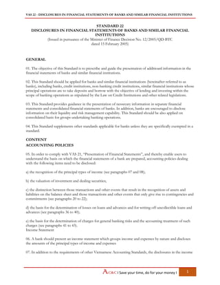 VAS 22 - DISCLOSURES IN FINANCIAL STATEMENTS OF BANKS AND SIMILAR FINANCIAL INSTITUTIONS
I Save your time, do for your money I 1
STANDARD 22
DISCLOSURES IN FINANCIAL STATEMENTS OF BANKS AND SIMILAR FINANCIAL
INSTITUTIONS
(Issued in pursuance of the Minister of Finance Decision No. 12/2005/QD-BTC
dated 15 February 2005)
GENERAL
01. The objective of this Standard is to prescribe and guide the presentation of additioanl information in the
financial statements of banks and similar financial institutions.
02. This Standard should be applied for banks and similar financial institutions (hereinafter referred to as
banks), including banks, credit institutions, non-banking credit institutions, similar financial institutions whose
principal operations are to take deposits and borrow with the objective of lending and investing within the
scope of banking operations as stipulated by the Law on Credit Institutions and other related legislations.
03. This Standard provides guidance in the presentation of nessecary information in separate financial
statements and consolidated financial statements of banks. In addition, banks are encouraged to disclose
information on their liquidity and risk management capability. This Standard should be also applied on
consolidated basis for groups undertaking banking operations.
04. This Standard supplements other standards applicable for banks unless they are specifically exempted in a
standard.
CONTENT
ACCOUNTING POLICIES
05. In order to comply with VAS 21, “Presentation of Financial Statements”, and thereby enable users to
understand the basis on which the financial statements of a bank are prepared, accounting policies dealing
with the following items need to be disclosed:
a) the recognition of the principal types of income (see paragraphs 07 and 08);
b) the valuation of investment and dealing securities;
c) the distinction between those transactions and other events that result in the recognition of assets and
liabilities on the balance sheet and those transactions and other events that only give rise to contingencies and
commitments (see paragraphs 20 to 22);
d) the basis for the determination of losses on loans and advances and for writing off uncollectible loans and
advances (see paragraphs 36 to 40);
e) the basis for the determination of charges for general banking risks and the accounting treatment of such
charges (see paragraphs 41 to 43).
Income Statement
06. A bank should present an income statement which groups income and expenses by nature and discloses
the amounts of the principal types of income and expenses
07. In addition to the requirements of other Vietnamese Accounting Standards, the disclosures in the income
 