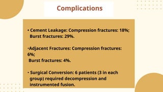 Complications
• Cement Leakage: Compression fractures: 18%;
Burst fractures: 29%.
•Adjacent Fractures: Compression fractures:
6%;
Burst fractures: 4%.
• Surgical Conversion: 6 patients (3 in each
group) required decompression and
instrumented fusion.
 