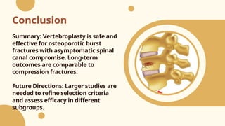 Conclusion
Summary: Vertebroplasty is safe and
effective for osteoporotic burst
fractures with asymptomatic spinal
canal compromise. Long-term
outcomes are comparable to
compression fractures.
Future Directions: Larger studies are
needed to refine selection criteria
and assess efficacy in different
subgroups.
 