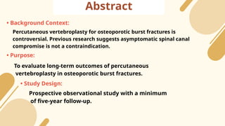 Abstract
• Background Context:
Percutaneous vertebroplasty for osteoporotic burst fractures is
controversial. Previous research suggests asymptomatic spinal canal
compromise is not a contraindication.
• Purpose:
To evaluate long-term outcomes of percutaneous
vertebroplasty in osteoporotic burst fractures.
• Study Design:
Prospective observational study with a minimum
of five-year follow-up.
 
