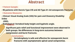 Abstract
• Patient Sample:
- 96 patients with Dennis Type I/II and AO Type A1–A4 osteoporotic fractures.
• Outcome Measures:
- Clinical: Visual Analog Scale (VAS) for pain and Oswestry Disability
Index
(ODI).
- Radiological: Vertebral body height and kyphotic angle.
• Results:
Significant pain relief and functional improvement were observed in
both groups. No differences in long-term outcomes between
compression and burst fractures.
Conclusions:
Vertebroplasty is safe and effective for osteoporotic burst
fractures with asymptomatic spinal canal compromise.
 
