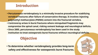 Introduction
• Percutaneous vertebroplasty is a minimally invasive procedure for stabilizing
vertebral fractures after failure of conservative therapy. It involves injecting
polymethyl methacrylate (PMMA) cement into the fractured vertebra.
• Controversy arises in burst fractures where retropulsed fragments may
compromise the spinal canal, risking cement leakage and neurological deficits.
• Since 2005, percutaneous vertebroplasty has been used in the study
institution to treat osteoporotic burst fractures without neurological deficits.
• To determine whether vertebroplasty provides long-term
safety and effectiveness for osteoporotic burst fractures.
Objective
 