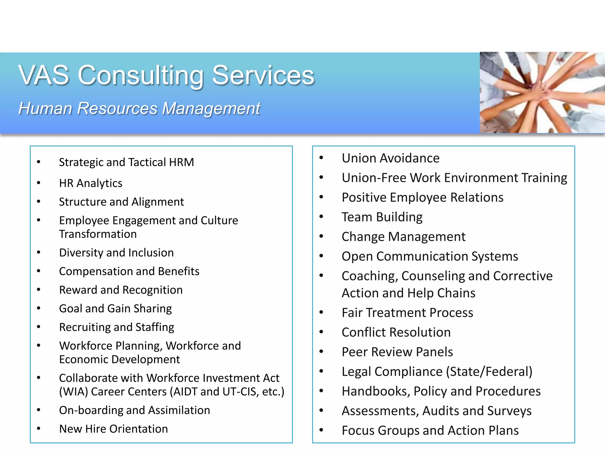 VAS Consulting Services
Human Resources Management


 •   Strategic and Tactical HRM                     •   Union Avoidance
 •   HR Analytics                                   •   Union-Free Work Environment Training
 •   Structure and Alignment                        •   Positive Employee Relations
 •   Employee Engagement and Culture                •   Team Building
     Transformation                                 •   Change Management
 •   Diversity and Inclusion                        •   Open Communication Systems
 •   Compensation and Benefits                      •   Coaching, Counseling and Corrective
 •   Reward and Recognition                             Action and Help Chains
 •   Goal and Gain Sharing                          •   Fair Treatment Process
 •   Recruiting and Staffing                        •   Conflict Resolution
 •   Workforce Planning, Workforce and
     Economic Development
                                                    •   Peer Review Panels
 •   Collaborate with Workforce Investment Act      •   Legal Compliance (State/Federal)
     (WIA) Career Centers (AIDT and UT-CIS, etc.)   •   Handbooks, Policy and Procedures
 •   On-boarding and Assimilation                   •   Assessments, Audits and Surveys
 •   New Hire Orientation                           •   Focus Groups and Action Plans
 
