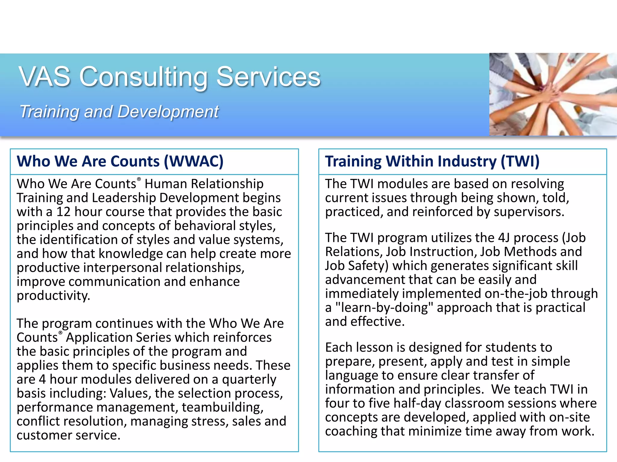VAS Consulting Services
Training and Development

Who We Are Counts (WWAC)                          Training Within Industry (TWI)
Who We Are Counts® Human Relationship             The TWI modules are based on resolving
Training and Leadership Development begins        current issues through being shown, told,
with a 12 hour course that provides the basic     practiced, and reinforced by supervisors.
principles and concepts of behavioral styles,
the identification of styles and value systems,   The TWI program utilizes the 4J process (Job
and how that knowledge can help create more       Relations, Job Instruction, Job Methods and
productive interpersonal relationships,           Job Safety) which generates significant skill
improve communication and enhance                 advancement that can be easily and
productivity.                                     immediately implemented on-the-job through
                                                  a "learn-by-doing" approach that is practical
The program continues with the Who We Are         and effective.
Counts® Application Series which reinforces
the basic principles of the program and           Each lesson is designed for students to
applies them to specific business needs. These    prepare, present, apply and test in simple
are 4 hour modules delivered on a quarterly       language to ensure clear transfer of
basis including: Values, the selection process,   information and principles. We teach TWI in
performance management, teambuilding,             four to five half-day classroom sessions where
conflict resolution, managing stress, sales and   concepts are developed, applied with on-site
customer service.                                 coaching that minimize time away from work.
 