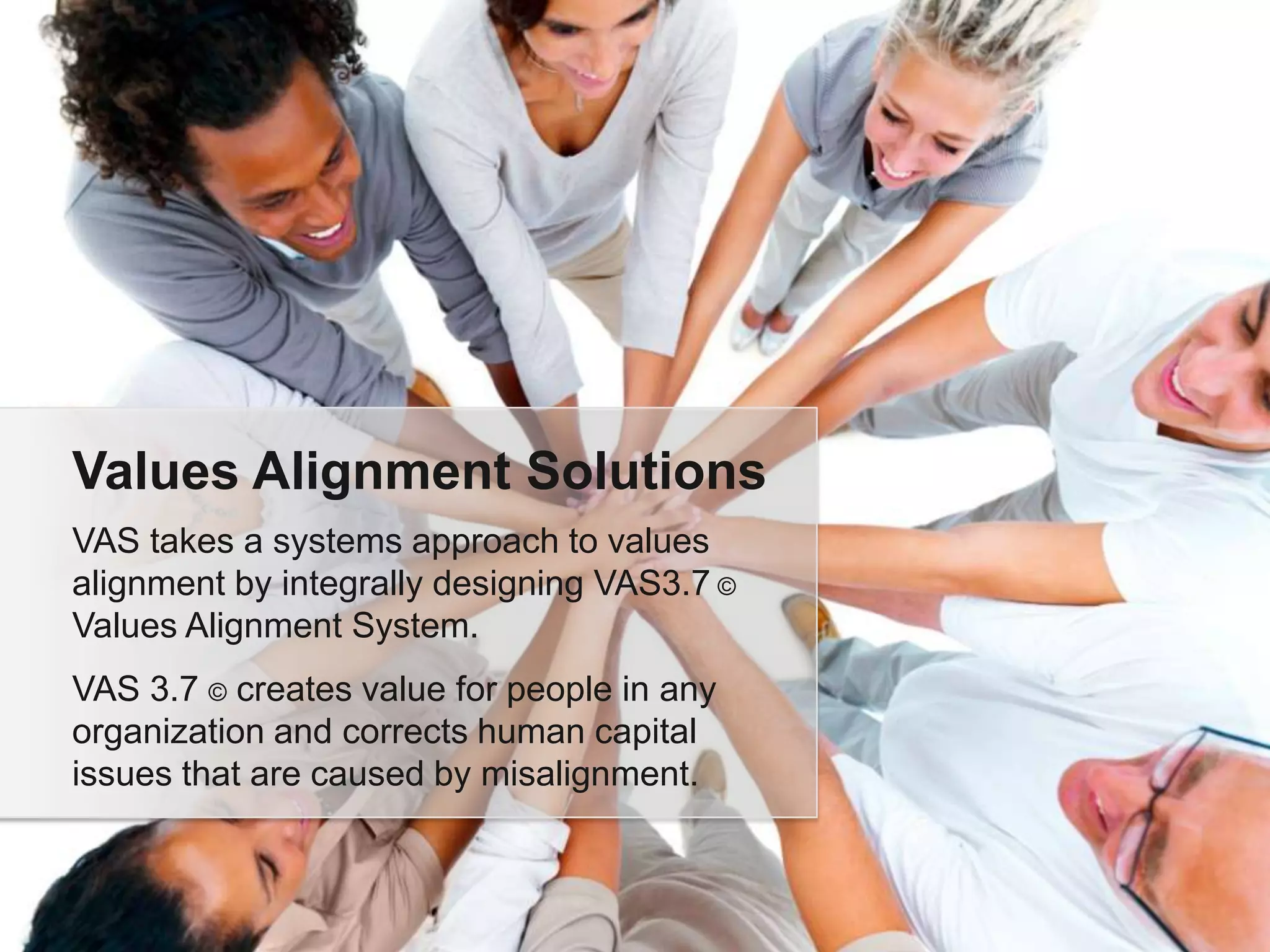 Values Alignment Solutions
VAS takes a systems approach to values
alignment by integrally designing VAS3.7 ©
Values Alignment System.
VAS 3.7 © creates value for people in any
organization and corrects human capital
issues that are caused by misalignment.
 