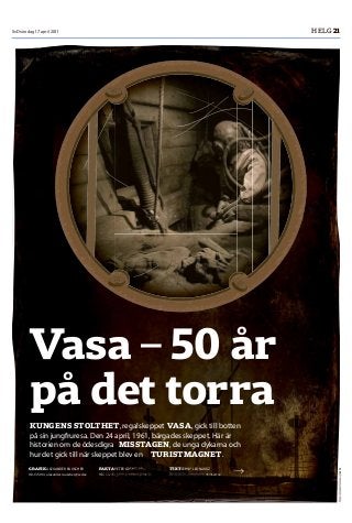 SvD söndag 17 april 2011 HELG 21
Foto:AnneliKarlsson/SMM
Vasa – 50 år
på det torra
KUNGENS STOLTHET, regalskeppet VASA, gick till botten
på sin jungfruresa. Den 24 april, 1961, bärgades skeppet. Här är
historien om de ödesdigra MISSTAGEN, de unga dykarna och
hur det gick till när skeppet blev en TURISTMAGNET.
GRAFIK ALEXANDER RAUSCHER
08-13 59 14, alexander.rauscher@svd.se
FAKTA PETER GRENSUND
08-13 51 45, peter.grensund@svd.se
TEXT JENNY LEONARDZ
08-13 55 24, jenny.leonardz@svd.se
m
 