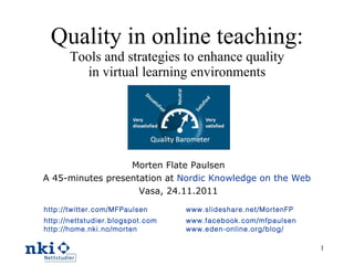 Quality in online teaching: Tools and strategies to enhance quality in virtual learning environments Morten Flate Paulsen A 45-minutes presentation at  Nordic Knowledge on the Web   Vasa, 24.11 .2011 http://twitter.com/MFPaulsen   http://nettstudier.blogspot.com   http://home.nki.no/morten www.slideshare.net/MortenFP www.facebook.com/mfpaulsen   www.eden-online.org/blog/   