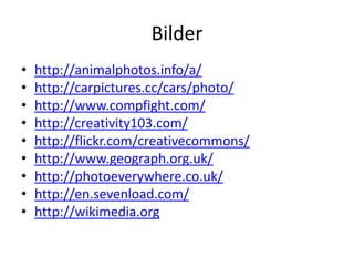 Bilder
•   http://animalphotos.info/a/
•   http://carpictures.cc/cars/photo/
•   http://www.compfight.com/
•   http://creativity103.com/
•   http://flickr.com/creativecommons/
•   http://www.geograph.org.uk/
•   http://photoeverywhere.co.uk/
•   http://en.sevenload.com/
•   http://wikimedia.org
 