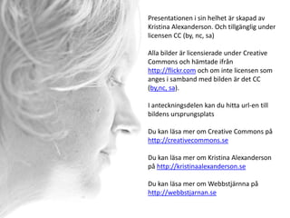 Presentationen i sin helhet är skapad av
Kristina Alexanderson. Och tillgänglig under
licensen CC (by, nc, sa)

Alla bilder är licensierade under Creative
Commons och hämtade ifrån
http://flickr.com och om inte licensen som
anges i samband med bilden är det CC
(by,nc, sa).

I anteckningsdelen kan du hitta url-en till
bildens ursprungsplats

Du kan läsa mer om Creative Commons på
http://creativecommons.se

Du kan läsa mer om Kristina Alexanderson
på http://kristinaalexanderson.se

Du kan läsa mer om Webbstjärnna på
http://webbstjarnan.se
 