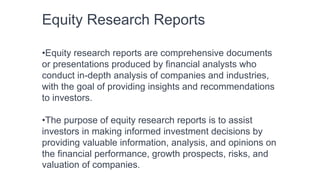 Equity Research Reports
•Equity research reports are comprehensive documents
or presentations produced by financial analysts who
conduct in-depth analysis of companies and industries,
with the goal of providing insights and recommendations
to investors.
•The purpose of equity research reports is to assist
investors in making informed investment decisions by
providing valuable information, analysis, and opinions on
the financial performance, growth prospects, risks, and
valuation of companies.
 