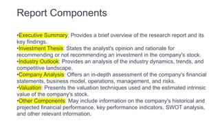 Report Components
•Executive Summary: Provides a brief overview of the research report and its
key findings.
•Investment Thesis: States the analyst's opinion and rationale for
recommending or not recommending an investment in the company's stock.
•Industry Outlook: Provides an analysis of the industry dynamics, trends, and
competitive landscape.
•Company Analysis: Offers an in-depth assessment of the company's financial
statements, business model, operations, management, and risks.
•Valuation: Presents the valuation techniques used and the estimated intrinsic
value of the company's stock.
•Other Components: May include information on the company's historical and
projected financial performance, key performance indicators, SWOT analysis,
and other relevant information.
 