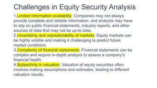 Challenges in Equity Security Analysis
1.Limited information availability: Companies may not always
provide complete and reliable information, and analysts may have
to rely on public financial statements, industry reports, and other
sources of data that may not be up-to-date.
2.Uncertainty and unpredictability of markets: Equity markets can
be highly volatile and making it challenging to predict future
market conditions.
3.Complexity of financial statements: Financial statements can be
complex and require in-depth analysis to assess a company's
financial health.
4.Subjectivity in valuation: Valuation of equity securities often
involves making assumptions and estimates, leading to different
valuation results.
 
