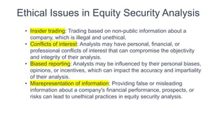 Ethical Issues in Equity Security Analysis
• Insider trading: Trading based on non-public information about a
company, which is illegal and unethical.
• Conflicts of interest: Analysts may have personal, financial, or
professional conflicts of interest that can compromise the objectivity
and integrity of their analysis.
• Biased reporting: Analysts may be influenced by their personal biases,
opinions, or incentives, which can impact the accuracy and impartiality
of their analysis.
• Misrepresentation of information: Providing false or misleading
information about a company's financial performance, prospects, or
risks can lead to unethical practices in equity security analysis.
 