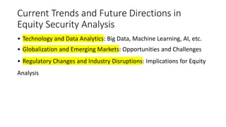 Current Trends and Future Directions in
Equity Security Analysis
• Technology and Data Analytics: Big Data, Machine Learning, AI, etc.
• Globalization and Emerging Markets: Opportunities and Challenges
• Regulatory Changes and Industry Disruptions: Implications for Equity
Analysis
 