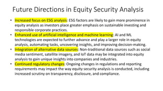 Future Directions in Equity Security Analysis
• Increased focus on ESG analysis: ESG factors are likely to gain more prominence in
equity analysis as investors place greater emphasis on sustainable investing and
responsible corporate practices.
• Enhanced use of artificial intelligence and machine learning: AI and ML
technologies are expected to further advance and play a larger role in equity
analysis, automating tasks, uncovering insights, and improving decision-making.
• Integration of alternative data sources: Non-traditional data sources such as social
media sentiment, satellite imagery, and IoT data may be integrated into equity
analysis to gain unique insights into companies and industries.
• Continued regulatory changes: Ongoing changes in regulations and reporting
requirements may impact the way equity security analysis is conducted, including
increased scrutiny on transparency, disclosure, and compliance.
 