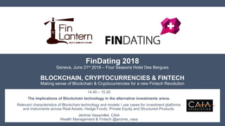 FinDating 2018
Geneva, June 21st 2018 – Four Seasons Hotel Des Bergues
BLOCKCHAIN, CRYPTOCURRENCIES & FINTECH
Making sense of Blockchain & Cryptocurrencies for a new Fintech Revolution
14.40 – 15.20
The implications of Blockchain technology in the alternative investments arena.
Relevant characteristics of Blockchain technology and models / use cases for investment platforms
and instruments across Real Assets, Hedge Funds, Private Equity and Structured Products.
Jérôme Vasamillet, CAIA
Wealth Management & Fintech @jerome_vasa
 