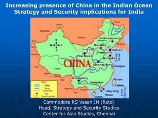 Commodore RS Vasan IN (Retd)
Head, Strategy and Security Studies
Center for Asia Studies, Chennai
Increasing presence of China in the Indian Ocean
Strategy and Security implications for India
 