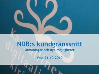 NDB:s kundgränssnitt Utmaningar och nya möjligheter Vasa 21.10.2010 