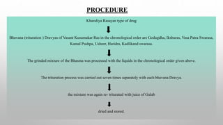 PROCEDURE
Kharaliya Rasayan type of drug
Bhavana (trituration ) Dravyas of Vasant Kusumakar Ras in the chronological order are Godugdha, Ikshuras, Vasa Patra Swarasa,
Kamal Pushpa, Usheer, Haridra, Kadlikand swarasa.
The grinded mixture of the Bhasma was processed with the liquids in the chronological order given above.
The trituration process was carried out seven times separately with each bhavana Dravya.
the mixture was again re- triturated with juice of Gulab
dried and stored.
 