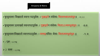 क
ु सुमाकर द्ववख्यातो वसन्त पदपूवाकाः । गुञ्जाियेन संसेव्याः द्वसतामध्वाज्यसंयुत॥ - R .S .S
क
ु सुमाकर इत्ाख्यो वसन्तपदपूवाकाः । गुञ्जाियेन संसेव्याः द्वसताऽऽज्यमधुसंयुताः ।। -B.R
क
ु सुमाकरद्ववख्यातो वसन्तपदपूवाकाः । वल्लियद्वमताः सेव्याः द्वसताज्यमधुसंयुताः || -Y. R
 2 गुञ्जा – 250 mg
 2 वल्ल – 375 mg
Anupana & Matra
 