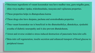 Maximum ingredients of vasant kusumakar rasa have madhur rasa, guru-snigdha guna,
shita virya madhur vipaka, tridoshnashaka, rasayana and vajikarana properties.
These properties helps in dhatuposhana karma
These drugs also have deepana, pachana and srotoshodhaka properties
Thus vasant kusumakar ras is beneficial in the dhatushaithilya, dhatukshya, ojodushti
avastha of diabetic neuropathy and it also prevent dhatuksharan,
Arrest and reverse oxidative stress-induced destruction of pancreatic beta-islet cells
Beta-islet cell regeneration, insulin secretion and enhanced transport of blood glucose to
peripheral tissues
 