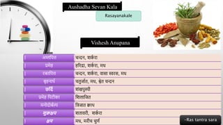 Vishesh Anupana
Aushadha Sevan Kala
Rasayanakale
चन्दन, शक
ा रा
अम्लद्वपत्त
हररद्रा, शक
ा रा, मध
प्रमेह
चन्दन, शक
ा रा, वासा स्वरस, मध
रिद्वपत्त
चतुजाात, मध, श्वेत चन्दन
बृहनाथा
शंखपुस्पी
छर्दण
द्वशलाद्वजत
प्रमेह द्वपटीका
द्वत्रजात क्वाथ
मनोदोबाल्य
शतावरी, शक
ा रा
शुक्रक्षय
मध, मरीच चुणा
क्षय -Ras tantra sara
 