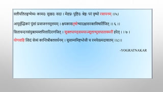 वलीपद्वलतहृन्मेध्याः कामदाः सुखदाः सदा । मेहघ्नाः पुद्विदाः श्रेष्ठाः परं वृष्यो रसायनम् ।।५।
आयुवृाक्तद्धकरं पुंसां प्रजाजननमुत्तमम् । क्षयकासतृर्ोन्मादिासरिद्ववर्ाद्वताद्वजत् ।। ६ ।।
द्वसताचन्दनसंयुिमम्लद्वपत्ताद्वदरागद्वजत् । शुक्लपाण्ड्वामयाञ्शूलान्मूत्रार्ाता्मररीं हरेत् । । ७ ।
योगवाद्वह क्तत्वदं सेव्यं काक्तन्तश्रीबलवधानम् । सुसाम्यद्वमिभोजी च रमयेत्प्रमदाशतम् ।।८।।
-YOGRATNAKAR
 