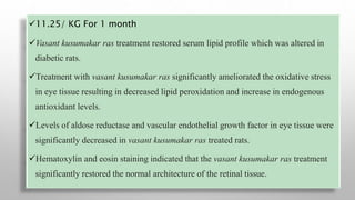 11.25/ KG For 1 month
Vasant kusumakar ras treatment restored serum lipid profile which was altered in
diabetic rats.
Treatment with vasant kusumakar ras significantly ameliorated the oxidative stress
in eye tissue resulting in decreased lipid peroxidation and increase in endogenous
antioxidant levels.
Levels of aldose reductase and vascular endothelial growth factor in eye tissue were
significantly decreased in vasant kusumakar ras treated rats.
Hematoxylin and eosin staining indicated that the vasant kusumakar ras treatment
significantly restored the normal architecture of the retinal tissue.
 