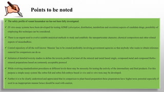 Points to be noted
 The safety profile of vasant kusumakar ras has not been fully investigated.
 IN vitro assay systems have been developed for testing ADME (absorption, distribution, metabolism and excretion) aspects of candidate drugs, possibility of
employing this technique can be considered.
 There is an urgent need to evolve suitable analytical methods to study and establish- the nanoparticulate character, chemical composition and other related
aspects of rasaushadhies.
 Central repository of all the well known ‘bhasma‘ has to be created preferably involving government agencies so that anybody who wants to obtain reference
material for comparison can do so
 Initiation of detailed toxicity studies to define the toxicity profile of at least all the mineral and metal based single, compound metal and compound Herbo-
mineral preparations based on commonly acceptable protocol
 While evolving standardization procedures at different levels there may be necessity for testing the activity of the intermediary and final products. For this
purpose a simple assay system like zebra fish and zebra fish embryo based in vivo and in vitro tests may be developed.
 Further it is to be clearly understood and appreciated that in comparison to plant based preparation these preparations have higher toxic potential especially if
used in an inappropriate manner hence should be used with caution.
 