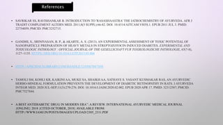 • SAVRIKAR SS, RAVISHANKAR B. INTRODUCTION TO 'RASASHAASTRA' THE IATROCHEMISTRY OF AYURVEDA. AFR J
TRADIT COMPLEMENT ALTERN MED. 2011;8(5 SUPPL):66-82. DOI: 10.4314/AJTCAM.V8I5S.1. EPUB 2011 JUL 3. PMID:
22754059; PMCID: PMC3252715.
• GANDHI, S., SRINIVASAN, B. P., & AKARTE, A. S. (2013). AN EXPERIMENTALASSESSMENT OF TOXIC POTENTIAL OF
NANOPARTICLE PREPARATION OF HEAVY METALS IN STREPTOZOTOCIN INDUCED DIABETES. EXPERIMENTAL AND
TOXICOLOGIC PATHOLOGY : OFFICIAL JOURNAL OF THE GESELLSCHAFT FUR TOXIKOLOGISCHE PATHOLOGIE, 65(7-8),
1127–1135. HTTPS://DOI.ORG/10.1016/J.ETP.2013.05.004
• HTTP://APSCIENCELIBRARY.COM/HANDLE/123456789/7458
• TAMOLI SM, KOHLI KR, KAIKINI AA, MUKE SA, SHAIKH AA, SATHAYE S. VASANT KUSMAKAR RAS, AN AYURVEDIC
HERBO-MINERAL FORMULATION PREVENTS THE DEVELOPMENT OF DIABETIC RETINOPATHY IN RATS. J AYURVEDA
INTEGR MED. 2020 JUL-SEP;11(3):270-276. DOI: 10.1016/J.JAIM.2020.02.002. EPUB 2020 APR 17. PMID: 32312587; PMCID:
PMC7527844.
• A BEST ANTIDIABETIC DRUG IN MODERN ERA”: A REVIEW. INTERNATIONAL AYURVEDIC MEDICAL JOURNAL
{ONLINE} 2018 {CITED OCTOBER, 2018} AVAILABLE FROM:
HTTP://WWW.IAMJ.IN/POSTS/IMAGES/UPLOAD/2305_2311.PDF
References
 