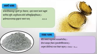 कर्ायद्वतिमधुरं सुवणं गुरु लेखनम् । हृयं रसायनं बल्यं चक्षुष्यं
काक्तन्तदं शुद्वच आयुमेधावयाःस्थेया वाक्तिशुक्तद्धस्मृद्वतप्रदम् ।
क्षयोन्मादगराणाञ्च क
ु ष्ठानां नाशनं परम् -R.S.S
शीतं कर्ायं मधुरमम्लं वातप्रकोपद्वजत् ।
दीपनं बलक
ृ त् द्विग्धं गुल्माजीणाद्ववनाशनम् ।
आयुष्यं दीर्ारोगघ्नं रजतं लेखनं स्मृतम् ॥ २७६॥ R.s.s
स्वर्ण भस्म
रजत भस्म
 