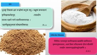 नाग
भुजङ्ग
ं द्वतिक
ं क्षारं रूक्षोष्णं कटुक
ं लर्ु । चक्षुष्यं कफवातनं
क
ृ द्वमश्वासप्रमेहनुत् -रसप्रदीप
तारस्य रञ्जनो नागो वातद्वपत्तकफापहाः ।
ग्रहणीक
ु ष्ठगुल्माशं शोर्व्रणद्ववर्ापहाः -R.s.s
Abhraka bhasma
गौरीतेजाः परमममृतं वातद्वपत्तक्षयघ्नं प्रज्ञाबोद्वध प्रशद्वमतरुजं
वृष्यमायुष्यमथ्र्यम् । बल्यं द्विग्धं रुद्वचदमकफ
ं दीपनं शीतवीयं
तत्तयोगाः सकलगदहृद्व्योमसूतेन्द्रबक्ति ॥
-R.R.S
 