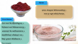 लौहभस्म
क
ृ ष्णायाः शोथशूलाशंाः द्विद्वमपाण्डत्वशोर्नुत् ।
वयस्यं गुरु चक्षुष्यं सवामेदोऽद्वनलापहम्
Praval bhasma
दीपनं पाचनं चैव दृद्विरोगद्वनर्ूदनम् ।।
द्वत्रदोर्शमनं बल्यं द्ववशेर्ात्कफवातनुत् ।
क्षयकासहरं चैव रिद्वपत्तप्रणाशनम् ॥
स्वेदाद्वतद्वनगामहरं राद्वत्रस्वेदहरं परम् ।
द्ववर्घ्नं भूतशमनं वीयावद्वववधनम् ॥
Rasa tarangini
 