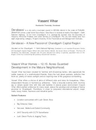 Vasant Vihar
Residential Township, Derabassi
Derabassi is a city and a municipal council in MOHALI district in the state of PUNJAB.
ZIRAKPUR comes under tehsil Dera Bassi. Dera Bassi is located at nearby Chandigarh – Delhi
National Highway, 15 km from Chandigarh. It is strategically located near the boundary of
Haryana, Himachal Pradesh and Union territory of Chandigarh. The city and nearby area has
eight engineering colleges, Thapar University, B.Ed, Paramedical and Management Institutes.
Derabassi – A New Passion of Chandigarh Capital Region
Situated on the Chandigarh – Delhi National Highway, Derabassi is an important Business Centre
Of Chandigarh Capital Region Which fall under District Mohali, the future Vision of Punjab. The Face Of
Derabassi has drastically changed over the past decade from being a sparsely populated area on the
fringes of the city to becoming fast growing educational hub also.
Vasant Vihar Homes – 12.15 Acres Guarded
Development in the Mature Neighborhood.
Vasant Vihar has been created for families with discerning tastes, who appreciate the
subtle nuances of a sophisticated lifestyle. Enjoy the lush green gardens, pollution free
fresh air, plenty of nature sunlight and an inspiring view of the gorgeous surrounding.
Vasant Vihar offers a choice of plots of different style and sizes for bungalows, Villas,
independent Houses in harmonious ambience. Take a leisurely evening stroll, morning
jog or simply spend time with kids and buddies in serene green environment, Vasant
Vihar offers perfect ambience for every need, enjoys the prestige and privilege of being
proximal to Chandigarh, Panchkula in close to proposed international airport, major
malls, luxury hotels, business and industrial parks.
Salient Features
 Location surrounded with Lush Green Area
 Big Entrance Gate
 Secured, Walled and Gated Community
 24X7 Security with CCTV Surveillance
 Lush Green Parks & Jogging Track
 