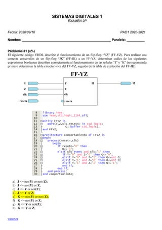 vasanza
SISTEMAS DIGITALES 1
EXAMEN 2P
Fecha: 2020/09/10 PAO1 2020-2021
Nombre: _________________________________________________ Paralelo: __________
Problema #1 (x%)
El siguiente código VHDL describe el funcionamiento de un flip-flop “YZ” (FF-YZ). Para realizar una
correcta conversión de un flip-flop “JK” (FF-JK) a un FF-YZ, determinar cuáles de las siguientes
expresiones booleanas describen correctamente el funcionamiento de las señales “J” y “K” (se recomienda
primero determinar la tabla característica del FF-YZ, seguido de la tabla de excitación del FF-JK):
a) J <= not(Y) or not (Z);
b) J <= not(Y) or Z;
c) J <= Y or not(Z);
d) J <= Y or Z;
e) K <= not(Y) or not (Z);
f) K <= not(Y) or Z;
g) K <= Y or not(Z);
h) K <= Y or Z;
 