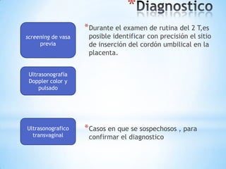 DiagnosticoDurante el examen de rutina del 2 T,es posible identificar con precisión el sitio de inserción del cordón umbilical en la placenta.Casos en que se sospechosos , para confirmar el diagnostico screeningde vasa previa Ultrasonografía Doppler color y pulsado Ultrasonograficotransvaginal