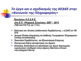 Το έργο και ο σχεδιασμός της ΚΕΔΚΕ στην «Κοινωνία της Πληροφορίας» Προτάσεις Κ.Ε.Δ.Κ.Ε.  στο Ε.Π. «Ψηφιακή Σύγκλιση» 2007 – 2013   (ΤΔΕ από Π.Ε.Τ.Α. και  Ι.Τ.Α.) Επέκταση του «Ενιαίου Διαδικτυακού Περιβάλλοντος...» ( LGAF)  σε 100 ΟΤΑ Ανοιχτό Πλαίσιο Διαχείρισης και Διάθεσης Γεωγραφικών Πληροφοριών Τοπικής Αυτοδιοίκησης Προστασία Περιβάλλοντος  και Εξοικονόμηση Ενέργειας Ηλεκτρονική Κάρτα εξυπηρέτησης του Δημότη  Επέκταση, διασύνδεση και αξιοποίηση των έργων δημιουργίας ευρυζωνικών υποδομών στους Δήμους (δακτύλιοι οπτικών ινών,ασύρματα δίκτυα)  