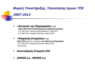 Φορείς Υποστήριξης, Υλοποίησης έργων ΤΠΕ 2007-2013   «Κοινωνία της Πληροφορίας»  Α.Ε.  - Έργα 2007-2013 Αυτοδιοίκησης και Δημόσιας Διοίκησης Ε.Π. 2007-2013 «Διοικητική Μεταρρύθμιση» (πόροι ΕΚΤ) Ε.Π. 2007-2013 «Ψηφιακή Σύγκλιση» (πόροι ΕΤΠΑ) «Ψηφιακές Ενισχύσεις»  Α.Ε.  - ’Έργα ΤΠΕ  (κρατικών ενισχύσεων)  για ιδιώτες και Επιχειρήσεις Ε.Π. 2007-2013 «Ψηφιακή Σύγκλιση» (πόροι ΕΤΠΑ) Άλλες πηγές Αναπτυξιακές Εταιρείες ΟΤΑ ΔΗΜΟΣ α.ε., ΝΟΜΟΣ α.ε. 
