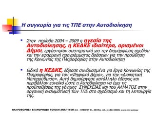 Η συγκυρία για τις ΤΠΕ στην Αυτοδιοίκηση  Στην  περίοδο 2004 – 2009 η  ηγεσία της Αυτοδιοίκησης, η ΚΕΔΚΕ ιδιαίτερα, ορισμένοι Δήμοι , εργάστηκαν συστηματικά για την διαμόρφωση σχεδίου και την εφαρμογή προγράμματος δράσεων για την προώθηση της Κοινωνίας της Πληροφορίας στην Αυτοδιοίκηση Ειδικά  η ΚΕΔΚΕ ,  έδρασε συνδυασμένα για έργα Κοινωνίας της Πληροφορίας, για τον «Ψηφιακό Δήμο», για την «Διοικητική Μεταρρύθμιση». Αυτό δημιούργησε κατάλληλο έδαφος και περιβάλλον ευνοϊκό ώστε η Αυτοδιοίκηση να έχει τις προϋποθέσεις της γόνιμης  ΣΥΝΕΧΕΙΑΣ και του ΑΛΜΑΤΟΣ στην οργανική ενσωμάτωση των ΤΠΕ στο σχεδιασμό και τη λειτουργία της. ΠΛΗΡΟΦΟΡΗΣΗ ΕΠΙΜΟΡΦΩΣΗ ΤΟΠΙΚΗ ΑΝΑΠΤΥΞΗ  Α.Ε. –ΗΠΕΙΡΟΥ 11, ΑΘΗΝΑ, τηλ.: 2132155600,  www.info-peta.gr 