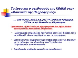 Το έργο και ο σχεδιασμός της ΚΕΔΚΕ στην «Κοινωνία της Πληροφορίας» ...  από το 2004, η Κ.Ε.Δ.Κ.Ε. με ΣΤΡΑΤΗΓΙΚΗ και Πρόγραμμα ΕΡΓΩΝ για την Κοινωνία της Πληροφορίας Πρωτοβουλίες της ΚΕΔΚΕ για μια ισχυρή παρουσία των δήμων και των κοινοτήτων στην Κοινωνία της Πληροφορίας Ηλεκτρονικές υπηρεσίες  σε πραγματικό χρόνο και διάθεσή τους με πολλαπλά μέσα στους δημότες και τις επιχειρήσεις  Εξοικείωση των  ανθρώπων της αυτοδιοίκησης και των δημοτών  με τη χρήση και την αξιοποίηση των Τεχνολογιών Πληροφορικής και Επικοινωνιών Ευρυζωνικές υποδομές  ανοιχτές και προσβάσιμες 