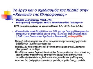Το έργο και ο σχεδιασμός της ΚΕΔΚΕ στην «Κοινωνία της Πληροφορίας» Φορείς υλοποίησης: ΠΕΤΑ, ΙΤΑ Επιστημονική Υποστήριξη: ΕΒΕΟ / Εθνικό Μετσόβιο Πολυτεχνείο ΕΡΓΑ που υλοποιούνται με χρηματοδότηση Ε.Π. «ΚτΠ» 3ου Κ.Π.Σ.: 1.  «Ενιαίο διαδικτυακό Περιβάλλον των ΟΤΑ για την Παροχή Ηλεκτρονικών Υπηρεσιών σε πραγματικό χρόνο  στον Πολίτη και στις Επιχειρήσεις» ( LGAF:   Local Government Application Framework ) ,   επίβλεψη ΠΕΤΑ Παροχή  online  υπηρεσιών μέσω αυτοματοποιημένων επιχειρησιακών διαδικασιών ( business processes) Περιβάλλον που ο πολίτης και η τοπική επιχείρηση συναλλάσσονται ηλεκτρονικά με το Δήμο Περιβάλλον που οι δημοτικοί υπάλληλοι διεκπεραιώνουν ηλεκτρονικά τις εργασίες που προκύπτουν από την υποβολή  online  αιτήσεων και συναλλαγών (εκτελώντας  tasks  που τους «αναθέτει» η οθόνη τους Δεν είναι ένα (ακόμη) ή περισσότερα  portals,  παρόλο ότι έχει  portals 