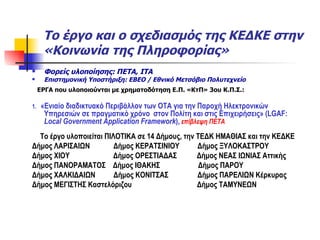 Το έργο και ο σχεδιασμός της ΚΕΔΚΕ στην «Κοινωνία της Πληροφορίας» Φορείς υλοποίησης: ΠΕΤΑ, ΙΤΑ Επιστημονική Υποστήριξη: ΕΒΕΟ / Εθνικό Μετσόβιο Πολυτεχνείο ΕΡΓΑ που υλοποιούνται με χρηματοδότηση Ε.Π. «ΚτΠ» 3ου Κ.Π.Σ.: 1.  «Ενιαίο διαδικτυακό Περιβάλλον των ΟΤΑ για την Παροχή Ηλεκτρονικών Υπηρεσιών σε πραγματικό χρόνο  στον Πολίτη και στις Επιχειρήσεις» ( LGAF:   Local Government Application Framework ) ,   επίβλεψη ΠΕΤΑ Το έργο υλοποιείται ΠΙΛΟΤΙΚΑ σε 14 Δήμους, την ΤΕΔΚ ΗΜΑΘΙΑΣ και την ΚΕΔΚΕ Δήμος ΛΑΡΙΣΑΙΩΝ  Δήμος ΚΕΡΑΤΣΙΝΙΟΥ  Δήμος ΞΥΛΟΚΑΣΤΡΟΥ  Δήμος ΧΙΟΥ  Δήμος ΟΡΕΣΤΙΑΔΑΣ  Δήμος ΝΕΑΣ ΙΩΝΙΑΣ Αττικής Δήμος ΠΑΝΟΡΑΜΑΤΟΣ  Δήμος ΙΘΑΚΗΣ  Δήμος ΠΑΡΟΥ Δήμος ΧΑΛΚΙΔΑΙΩΝ  Δήμος ΚΟΝΙΤΣΑΣ  Δήμος ΠΑΡΕΛΙΩΝ Κέρκυρας Δήμος ΜΕΓΙΣΤΗΣ Καστελόριζου  Δήμος ΤΑΜΥΝΕΩΝ  