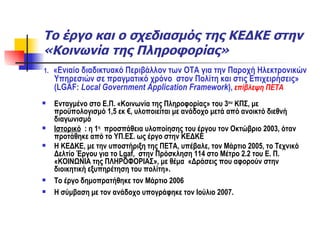 Το έργο και ο σχεδιασμός της ΚΕΔΚΕ στην «Κοινωνία της Πληροφορίας» 1.  «Ενιαίο διαδικτυακό Περιβάλλον των ΟΤΑ για την Παροχή Ηλεκτρονικών Υπηρεσιών σε πραγματικό χρόνο  στον Πολίτη και στις Επιχειρήσεις» ( LGAF:   Local Government Application Framework ) ,   επίβλεψη ΠΕΤΑ Ενταγμένο στο Ε.Π. «Κοινωνία της Πληροφορίας» του 3 ου  ΚΠΣ, με προϋπολογισμό 1,5 εκ €, υλοποιείται με ανάδοχο μετά από ανοικτό διεθνή διαγωνισμό  Ιστορικό   : η 1 η   προσπάθεια υλοποίησης του έργου τον Οκτώβριο 2003, όταν προτάθηκε από το ΥΠ.ΕΣ. ως έργο στην ΚΕΔΚΕ Η ΚΕΔΚΕ, με την υποστήριξη της ΠΕΤΑ, υπέβαλε, τον Μάρτιο 2005, το Τεχνικό Δελτίο Έργου για το  Lgaf ,  στην Πρόσκληση 114 στο Μέτρο 2.2 του Ε. Π. «ΚΟΙΝΩΝΙΑ της ΠΛΗΡΟΦΟΡΙΑΣ», με θέμα  «Δράσεις που αφορούν στην διοικητική εξυπηρέτηση του πολίτη». Το έργο δημοπρατήθηκε τον Μάρτιο 2006  Η σύμβαση με τον ανάδοχο υπογράφηκε τον Ιούλιο 2007.  