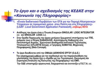 Το έργο και ο σχεδιασμός της ΚΕΔΚΕ στην «Κοινωνία της Πληροφορίας» 1.  «Ενιαίο διαδικτυακό Περιβάλλον των ΟΤΑ για την Παροχή Ηλεκτρονικών Υπηρεσιών σε πραγματικό χρόνο  στον Πολίτη και στις Επιχειρήσεις» ( LGAF:   Local Government Application Framework ) ,  επίβλεψη ΠΕΤΑ Ανάδοχος του έργου είναι η Ένωση Εταιρειών   SINGULAR  LOGIC INTEGRATOR  A.E.   και  SINGULAR   LOGIC  A . E .  Στην Ομάδα Παραγωγής του έργου μετέχουν ξεχωριστοί επιστήμονες των ΤΠΕ, ανάμεσα τους ο Πέτρος ΚΑΒΑΣΑΛΗΣ, Αναπληρωτής Καθηγητής στο Πανεπιστήμιο Αιγαίου,  Ερευνητικό Ακαδημαϊκό Ινστιτούτο Τεχνολογίας Υπολογιστών ( ATLANTIS Group ), ο Γρηγόρης ΧΩΜΑΤΑΣ, Μηχανικός Πληροφορικής ( Beta Concept ). Το έργο διευθύνεται από την ΟΜΑΔΑ ΔΙΟΙΚΗΣΗΣ ΕΡΓΟΥ (Ο.Δ.Ε.)  Την  επιστημονική ευθύνη  για τον σχεδιασμό και την παρακολούθηση της υλοποίησης του έργου έχει η «Ομάδα για την Τεχνολογική, Οικονομική και Στρατηγική Ανάλυση της Κοινωνίας της Πληροφορίας» του ΕΜΠ. Την ΟΔΕ υποστηρίζει οργανωτικά, διαχειριστικά και συντονίζει η Π.Ε.Τ.Α.  Α.Ε.   