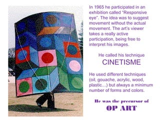 In 1965 he participated in an
exhibition called “Responsive
eye”. The idea was to suggest
movement without the actual
movement. The art’s viewer
takes a really active
participation, being free to
interpret his images.
He called his technique
CINETISME
He used different techniques
(oil, gouache, acrylic, wood,
plastic…) but always a minimum
number of forms and colors.
He was the precursor of
OP ART
 